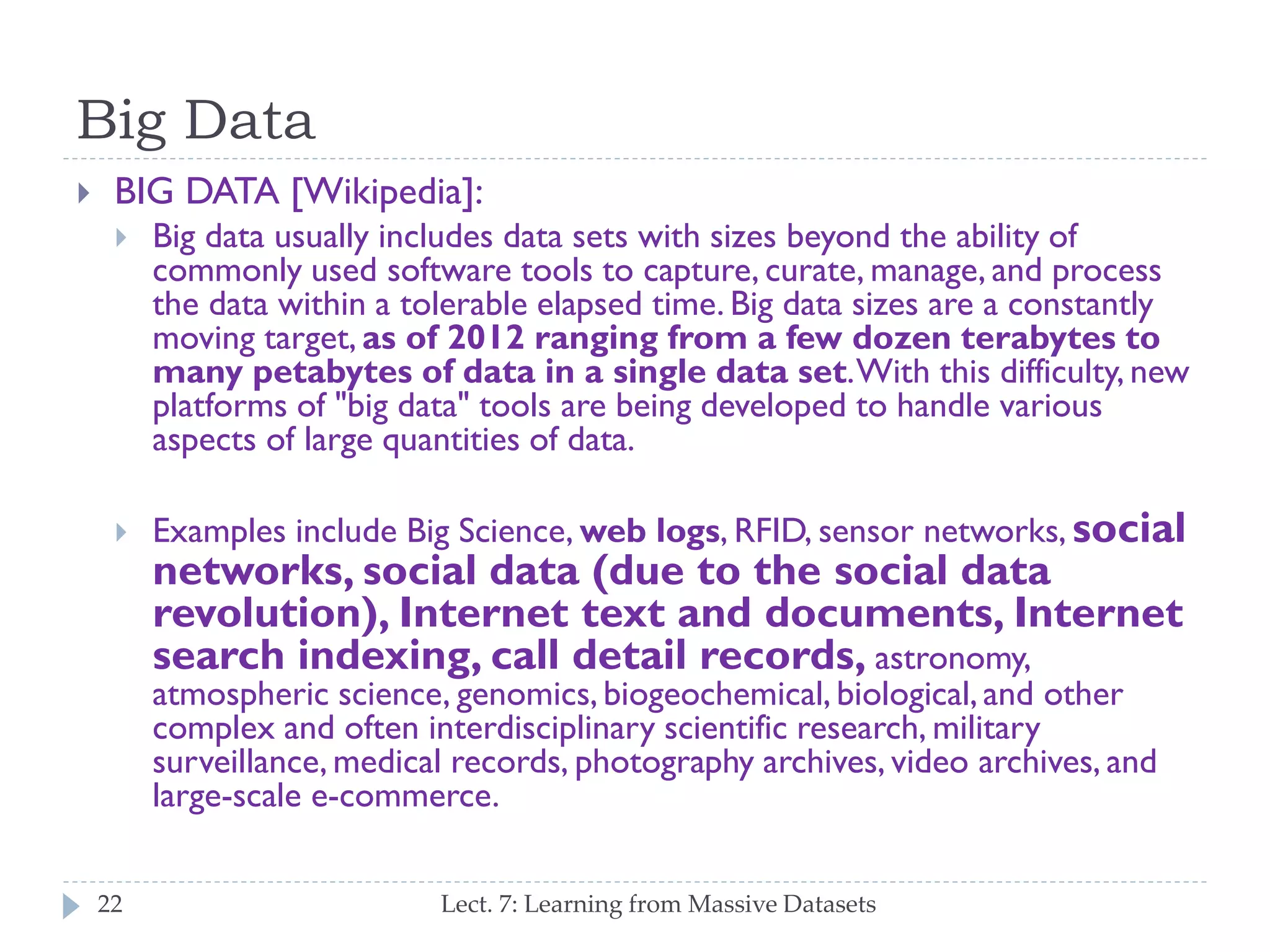 Big Data


BIG DATA [Wikipedia]:


Big data usually includes data sets with sizes beyond the ability of
commonly used software tools to capture, curate, manage, and
process the data within a tolerable elapsed time. Big data sizes
are a constantly moving target, as of 2012 ranging from a few
dozen terabytes to many petabytes of data in a single data
set. With this difficulty, new platforms of "big data" tools are being
developed to handle various aspects of large quantities of data.



Examples include Big Science, web logs, RFID, sensor networks,

social networks, social data (due to the social
data revolution), Internet text and documents,
Internet search indexing, call detail records,
astronomy, atmospheric science, genomics, biogeochemical,
biological, and other complex and often interdisciplinary scientific
research, military surveillance, medical records, photography
archives, video archives, and large-scale e-commerce.
22

Lect. 7: Learning from Massive Datasets

 