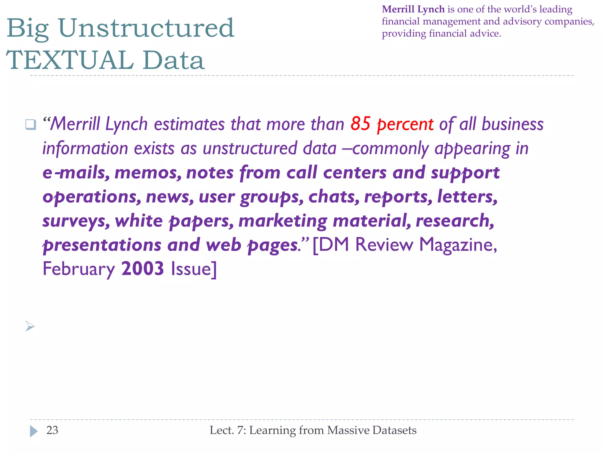Big Unstructured
TEXTUAL Data

Merrill Lynch is one of the world's leading
financial management and advisory companies,
providing financial advice.



―Merrill Lynch estimates that more than 85 percent of all
business information exists as unstructured data –
commonly appearing in e‐mails, memos, notes from call
centers and support operations, news, user groups,
chats, reports, letters, surveys, white papers,
marketing material, research, presentations and web
pages.‖ [DM Review Magazine, February 2003 Issue]



ECONOMIC LOSS!

23

Lect. 7: Learning from Massive Datasets

 