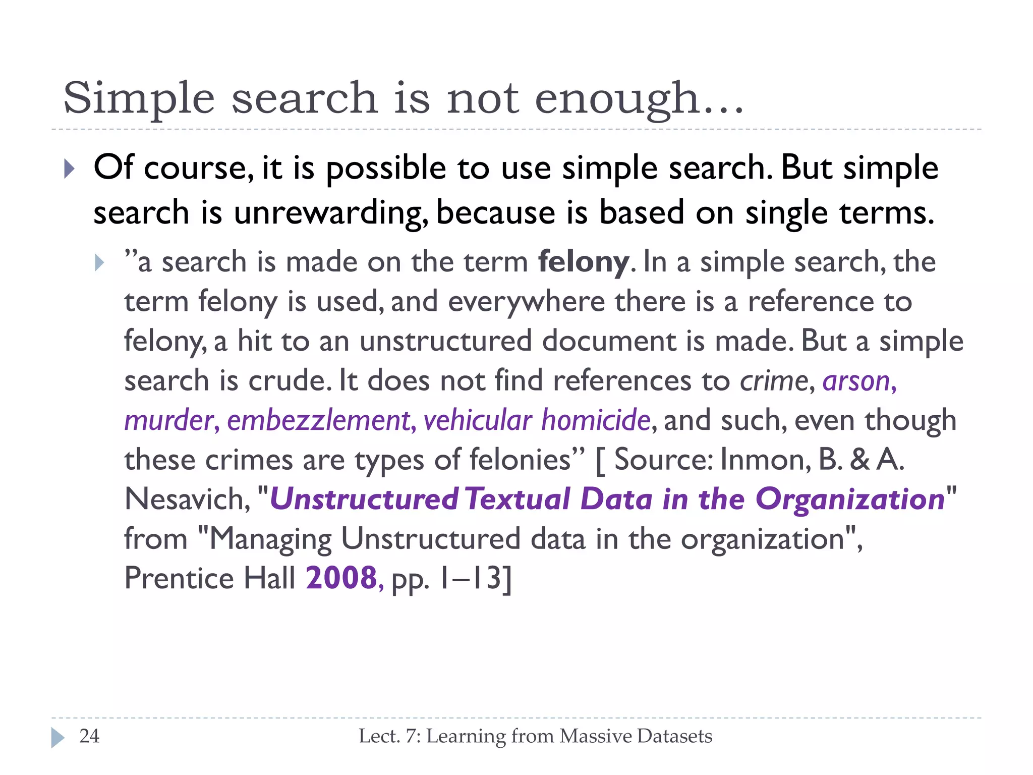 Simple search is not enough…


Of course, it is possible to use simple search. But
simple search is unrewarding, because is based on
single terms.


24

”a search is made on the term felony. In a simple search,
the term felony is used, and everywhere there is a
reference to felony, a hit to an unstructured document is
made. But a simple search is crude. It does not find
references to crime, arson, murder, embezzlement,
vehicular homicide, and such, even though these crimes
are types of felonies” [ Source: Inmon, B. & A. Nesavich,
"Unstructured Textual Data in the Organization" from
"Managing Unstructured data in the organization",
Prentice Hall 2008, pp. 1–13]
Lect. 7: Learning from Massive Datasets

 