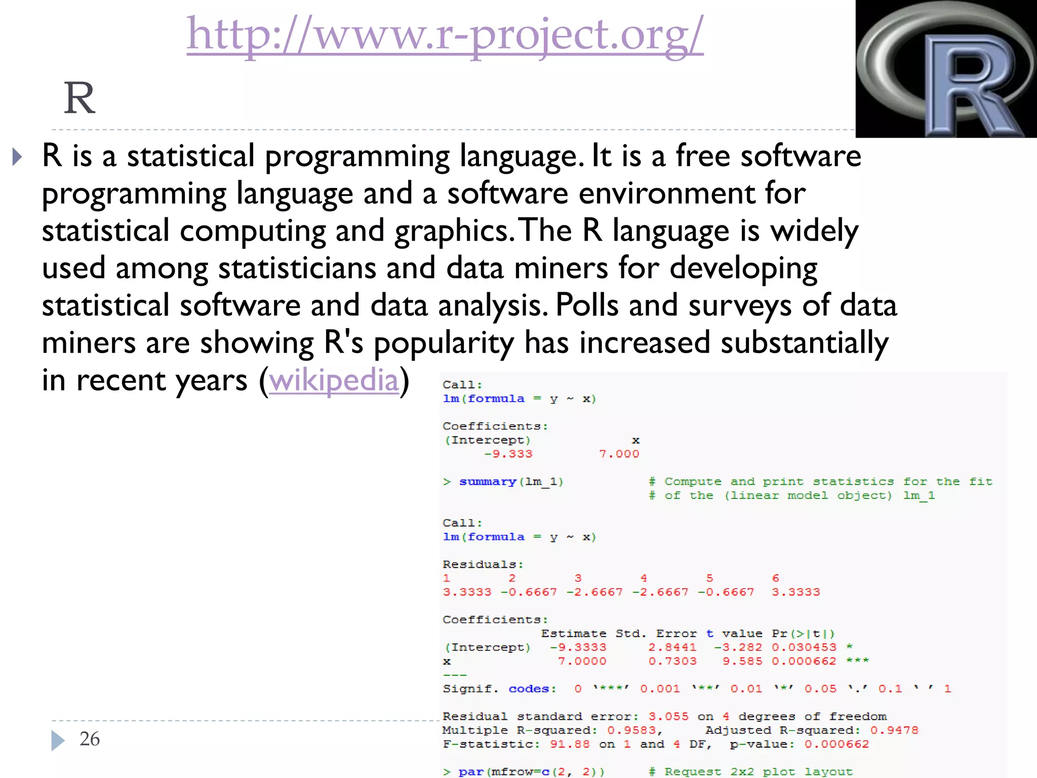 http://www.r-project.org/

R


R is a statistical programming language. It is a free
software programming language and a software
environment for statistical computing and graphics. The
R language is widely used among statisticians and data
miners for developing statistical software and data
analysis. Polls and surveys of data miners are showing
R's popularity has increased substantially in recent years
(wikipedia)

26

 