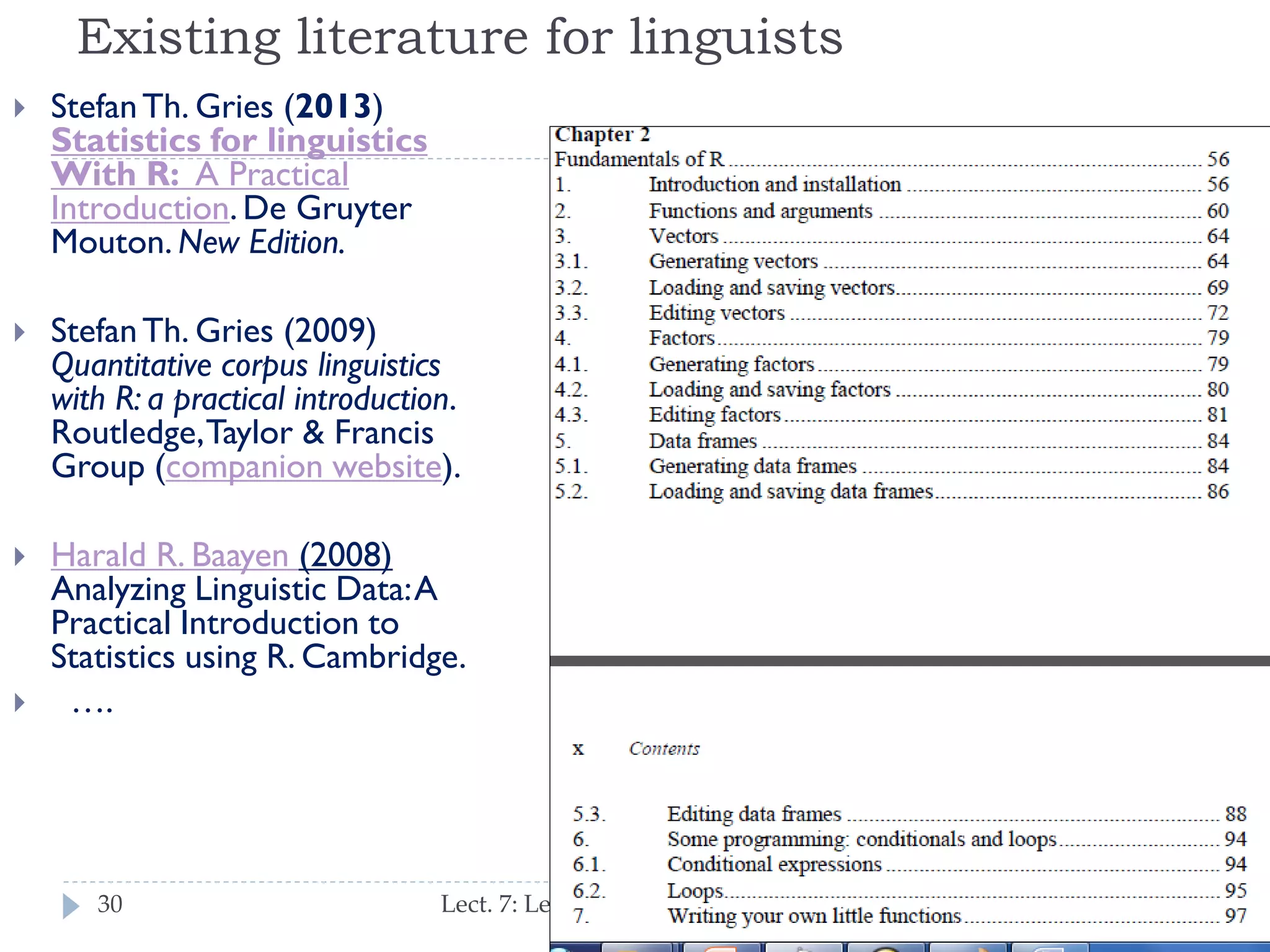 Existing literature for linguists


Stefan Th. Gries (2013)
Statistics for linguistics
With R: A Practical
Introduction. De Gruyter
Mouton. New Edition.



Stefan Th. Gries (2009)
Quantitative corpus
linguistics with R: a practical
introduction. Routledge,
Taylor & Francis Group
(companion website).



Harald R. Baayen (2008)
Analyzing Linguistic Data: A
Practical Introduction to
Statistics using R.
Cambridge.
….



30

Lect. 7: Learning from Massive Datasets

 