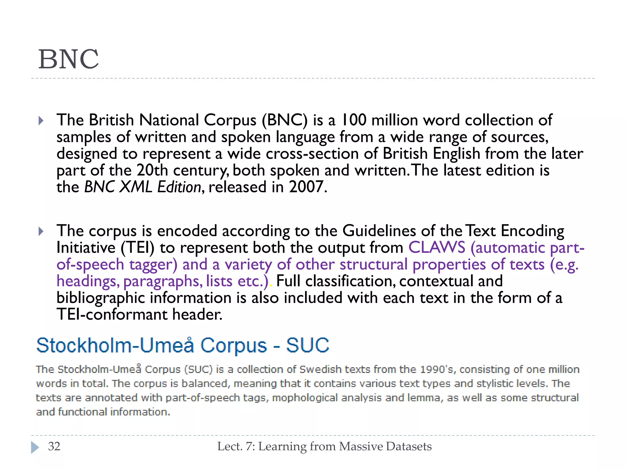 BNC


The British National Corpus (BNC) is a 100 million word collection of
samples of written and spoken language from a wide range of
sources, designed to represent a wide cross-section of British
English from the later part of the 20th century, both spoken and
written. The latest edition is the BNC XML Edition, released in 2007.



The corpus is encoded according to the Guidelines of the Text
Encoding Initiative (TEI) to represent both the output from CLAWS
(automatic part-of-speech tagger) and a variety of other structural
properties of texts (e.g. headings, paragraphs, lists etc.). Full
classification, contextual and bibliographic information is also
included with each text in the form of a TEI-conformant header.

32

Lect. 7: Learning from Massive Datasets

 