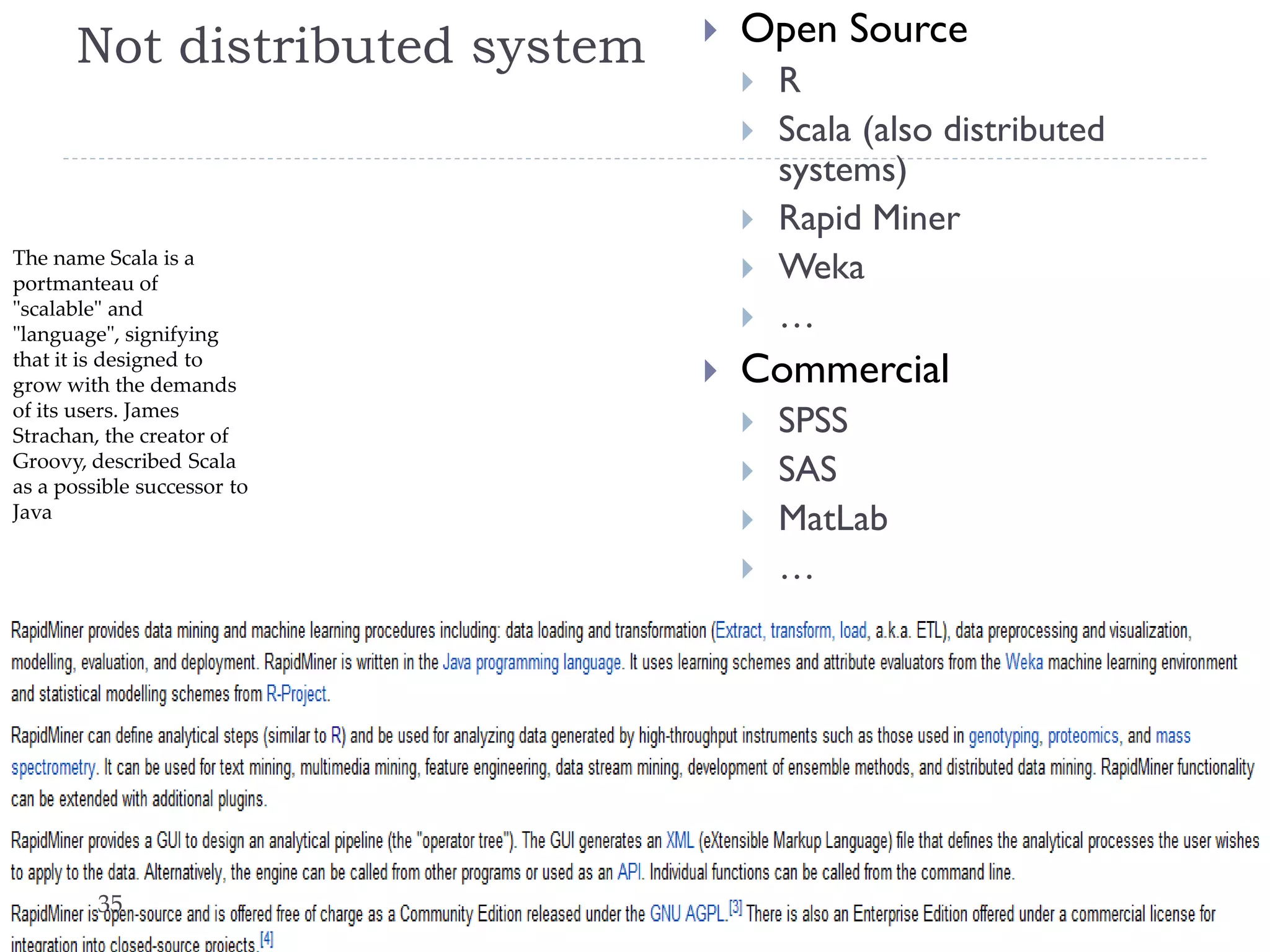 Not distributed system



Open Source




The name Scala is a
portmanteau of
"scalable" and
"language", signifying
that it is designed to
grow with the demands
of its users. James
Strachan, the creator of
Groovy, described Scala
as a possible successor to
Java






Commercial





35

R
Scala (also distributed
systems)
Rapid Miner
Weka
…
SPSS
SAS
MatLab
…

Lect. 7: Learning from Massive Datasets

 
