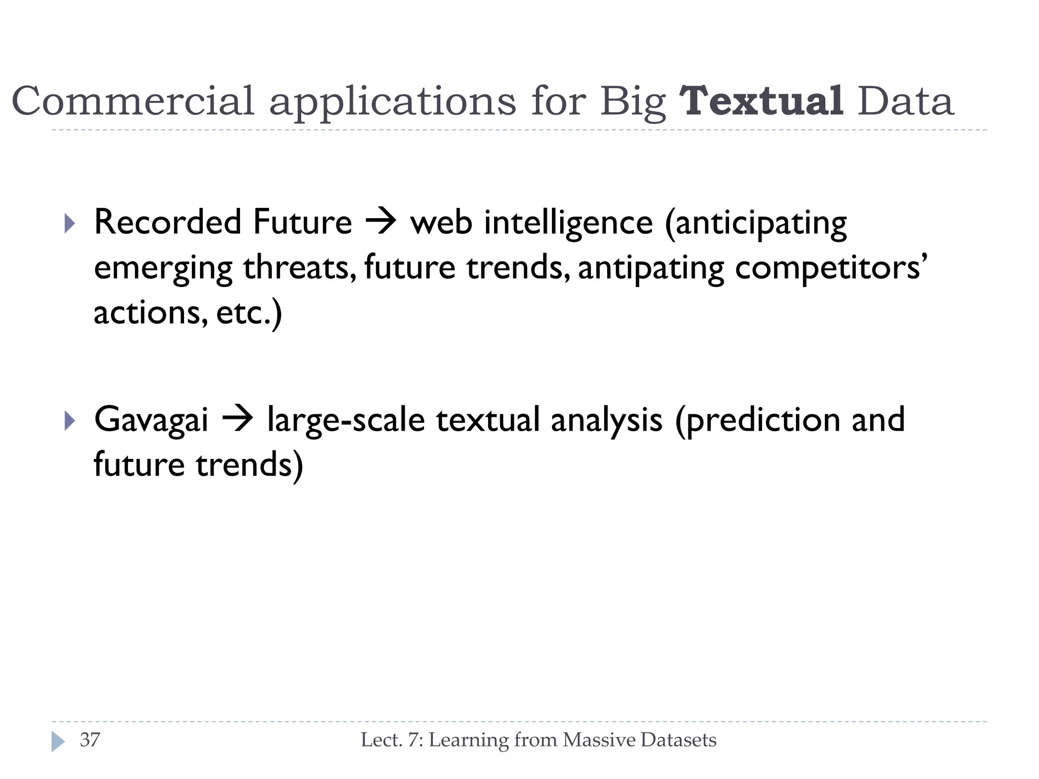 Commercial applications for Big Textual Data


Recorded Future  web intelligence (anticipating
emerging threats, future trends, anticipating
competitors’ actions, etc.)



Gavagai  large-scale textual analysis (prediction
and future trends)

37

Lect. 7: Learning from Massive Datasets

 