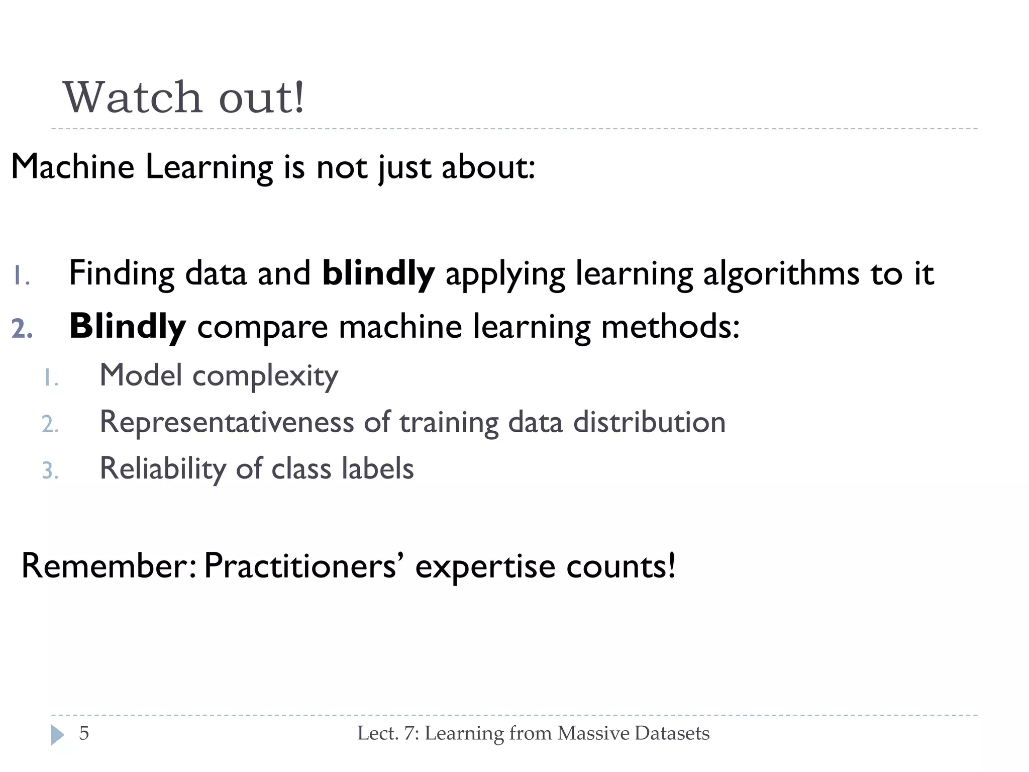 Watch out!
Machine Learning is not just about:

Finding data and blindly applying learning algorithms to
it
Blindly compare machine learning methods:

1.

2.

Model complexity
Representativeness of training data distribution
Reliability of class labels

1.
2.
3.

Remember: Practitioners’ expertise counts!

5

Lect. 7: Learning from Massive Datasets

 
