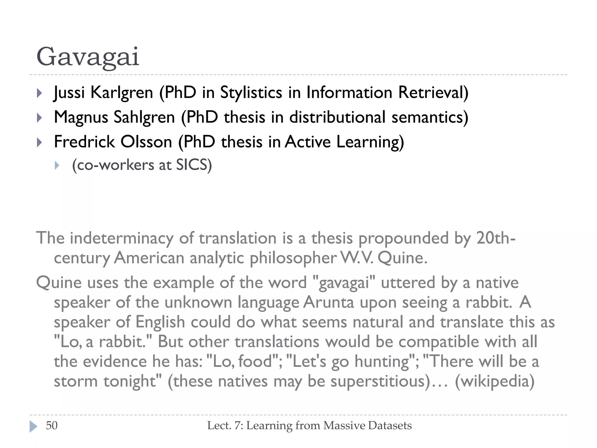 Gavagai




Jussi Karlgren (PhD in Stylistics in Information Retrieval)
Magnus Sahlgren (PhD thesis in distributional semantics)
Fredrick Olsson (PhD thesis in Active Learning)


(co-workers at SICS)

The indeterminacy of translation is a thesis propounded by 20thcentury American analytic philosopher W. V. Quine.
Quine uses the example of the word "gavagai" uttered by a
native speaker of the unknown language Arunta upon seeing a
rabbit. A speaker of English could do what seems natural and
translate this as "Lo, a rabbit." But other translations would be
compatible with all the evidence he has: "Lo, food"; "Let's go
hunting"; "There will be a storm tonight" (these natives may be
superstitious)… (wikipedia)
50

Lect. 7: Learning from Massive Datasets

 