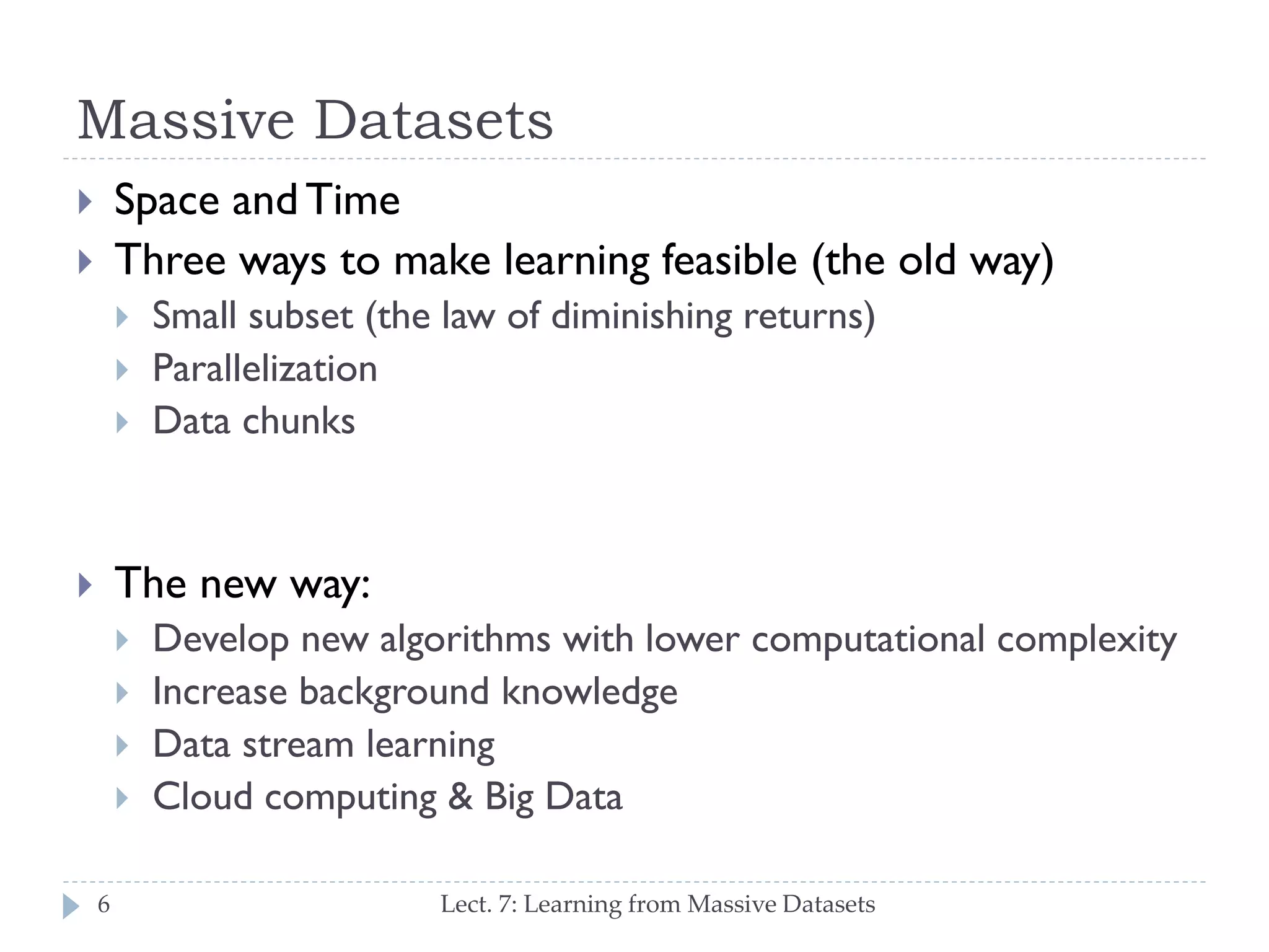 Massive Datasets
Space and Time
Three ways to make learning feasible (the old way)








Small subset
Parallelization
Data chunks

The new way:






6

Develop new algorithms with lower computational
complexity
Increase background knowledge
Lect. 7: Learning from Massive Datasets

 