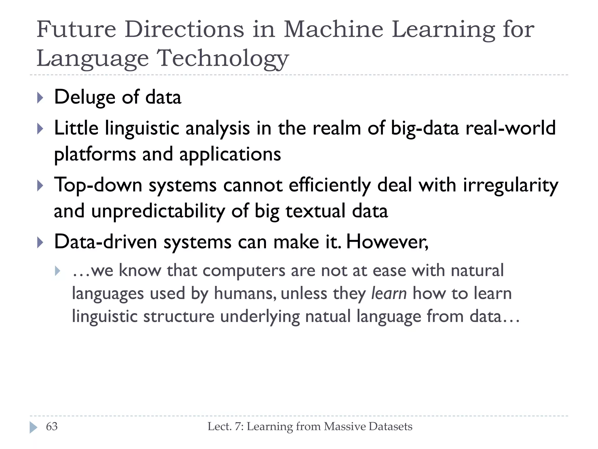 Future Directions in Machine Learning for
Language Technology





Deluge of data
Little linguistic analysis in the realm of big-data realworld platforms and applications
Top-down systems cannot efficiently deal with
irregularity and unpredictability of big textual data
Data-driven systems can make it. However,


63

…we know that computers are not at ease with natural
languages used by humans, unless they learn how to
learn linguistic structure underlying natual language from
data…

Lect. 7: Learning from Massive Datasets

 