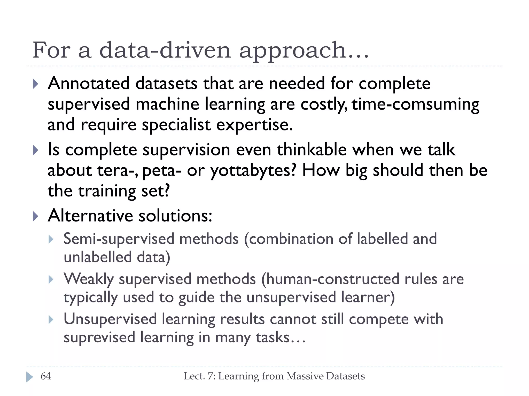 For a data-driven approach…






Annotated datasets that are needed for complete
supervised machine learning are costly, timecomsuming and require specialist expertise.
Is complete supervision even thinkable when we talk
about tera-, peta- or yottabytes? How big should
then be the training set?
Alternative solutions:





64

Semi-supervised methods (combination of labelled and
unlabelled data)
Weakly supervised methods (human-constructed rules
are typically used to guide the unsupervised learner)
Unsupervised learning results cannot still compete with
suprevised learning in many tasks…
Lect. 7: Learning from Massive Datasets

 