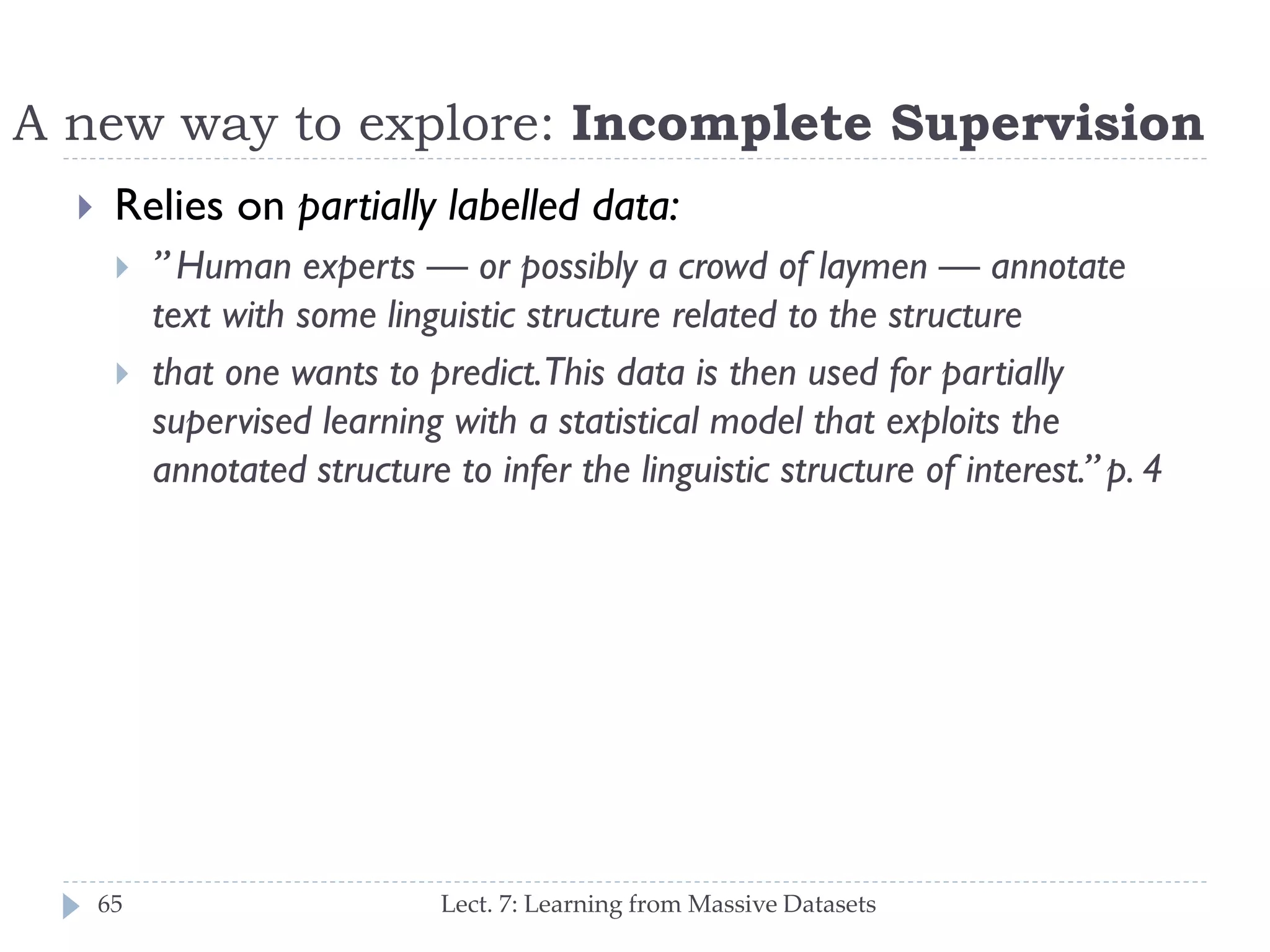 A new way to explore: Incomplete Supervision


Relies on partially labelled data:




65

‖ Human experts — or possibly a crowd of laymen —
annotate text with some linguistic structure related to the
structure
that one wants to predict. This data is then used for
partially supervised learning with a statistical model that
exploits the annotated structure to infer the linguistic
structure of interest.‖ p. 4

Lect. 7: Learning from Massive Datasets

 