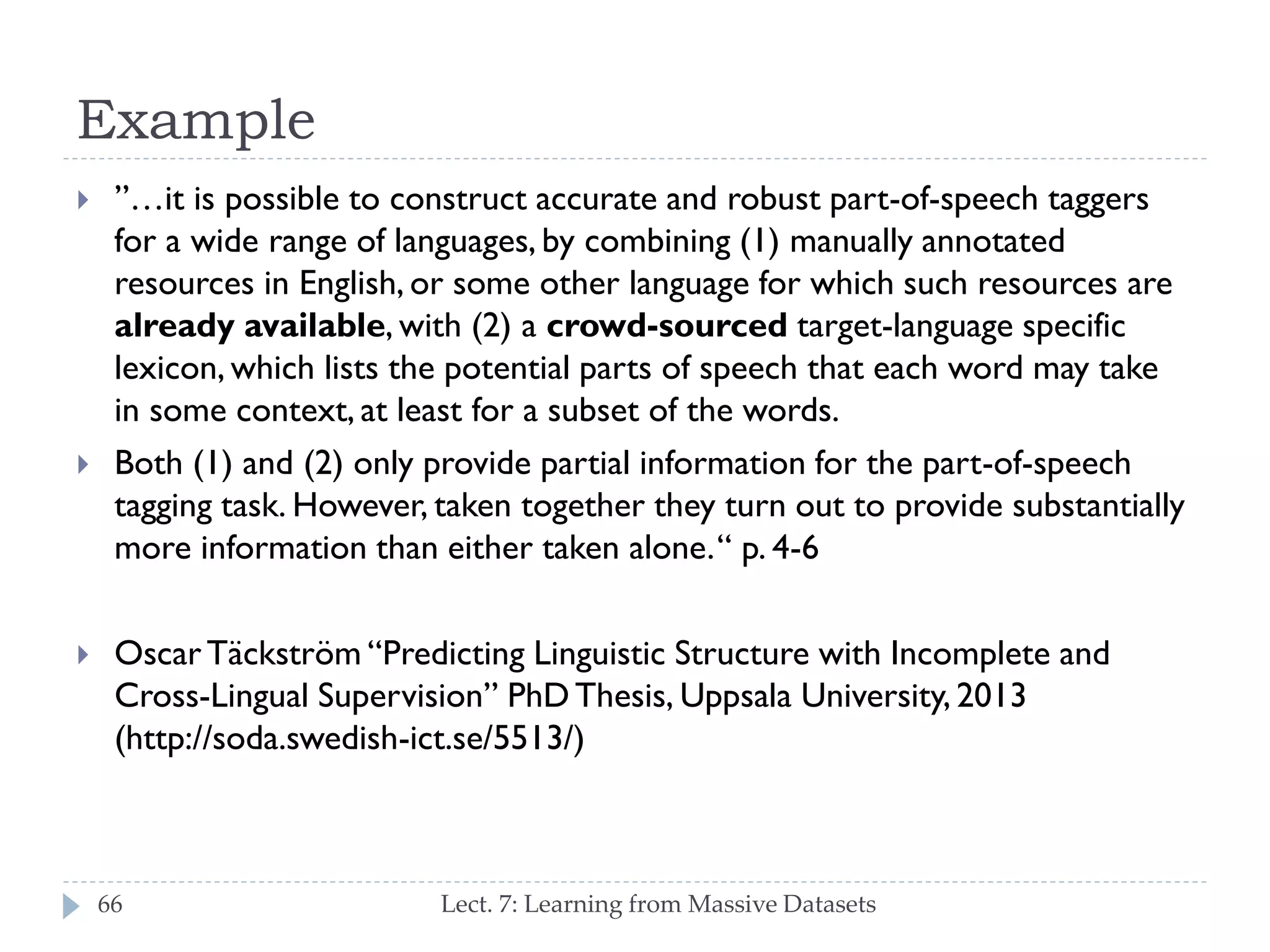 Example






”…it is possible to construct accurate and robust part-of-speech
taggers for a wide range of languages, by combining (1) manually
annotated resources in English, or some other language for which
such resources are already available, with (2) a crowd-sourced
target-language specific lexicon, which lists the potential parts of
speech that each word may take in some context, at least for a
subset of the words.
Both (1) and (2) only provide partial information for the part-ofspeech tagging task. However, taken together they turn out to
provide substantially more information than either taken alone. “ p. 46
Oscar Täckström “Predicting Linguistic Structure with Incomplete and
Cross-Lingual Supervision” PhD Thesis, Uppsala University, 2013
(http://soda.swedish-ict.se/5513/)
66

Lect. 7: Learning from Massive Datasets

 