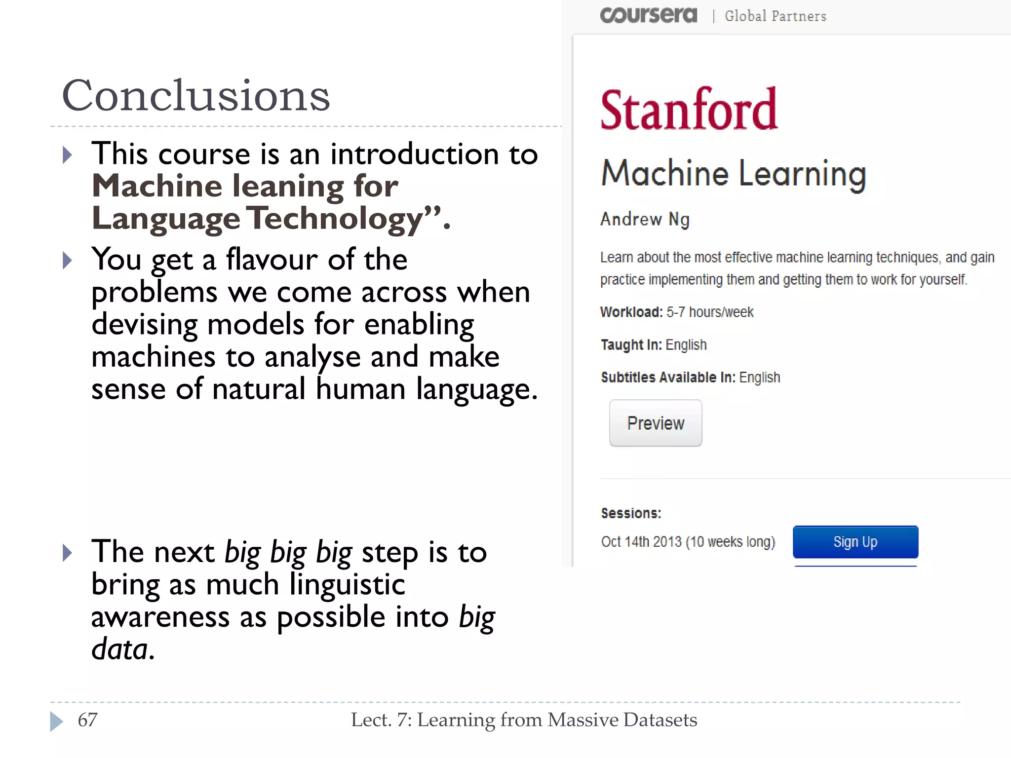 Conclusions






This course is an introduction to
Machine leaning for Language
Technology”.
You get a flavour of the
problems we come across when
devising models for enabling
machines to analyse and make
sense of natural human
language.

The next big big big step is to
bring as much linguistic
awareness as possible into big
data.
67

Lect. 7: Learning from Massive Datasets

 