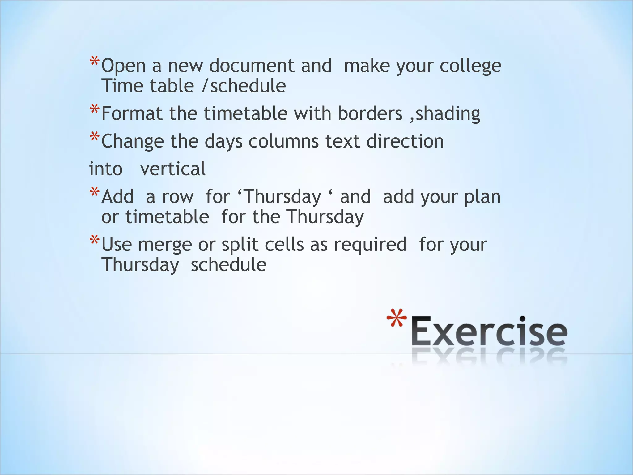 * Open a new document and

make your college

Time table /schedule
* Format the timetable with borders ,shading
* Change the days columns text direction
into vertical
* Add a row for ‘Thursday ‘ and add your plan
or timetable for the Thursday
* Use merge or split cells as required for your
Thursday schedule

 