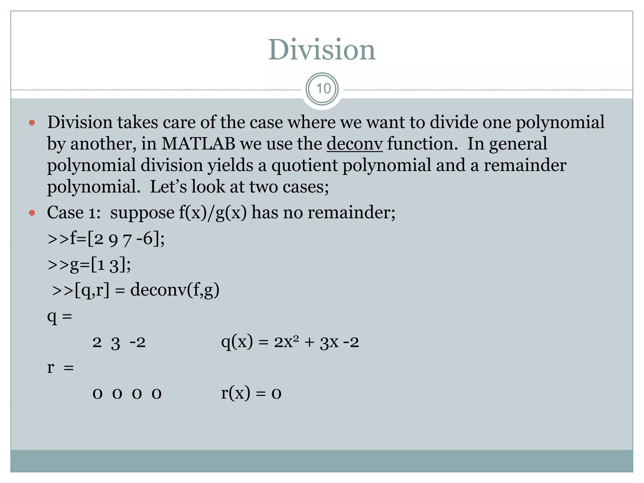 Division
 Division takes care of the case where we want to divide one polynomial
by another, in MATLAB we use the deconv function. In general
polynomial division yields a quotient polynomial and a remainder
polynomial. Let’s look at two cases;
 Case 1: suppose f(x)/g(x) has no remainder;
>>f=[2 9 7 -6];
>>g=[1 3];
>>[q,r] = deconv(f,g)
q =
2 3 -2 q(x) = 2x2 + 3x -2
r =
0 0 0 0 r(x) = 0
10
 