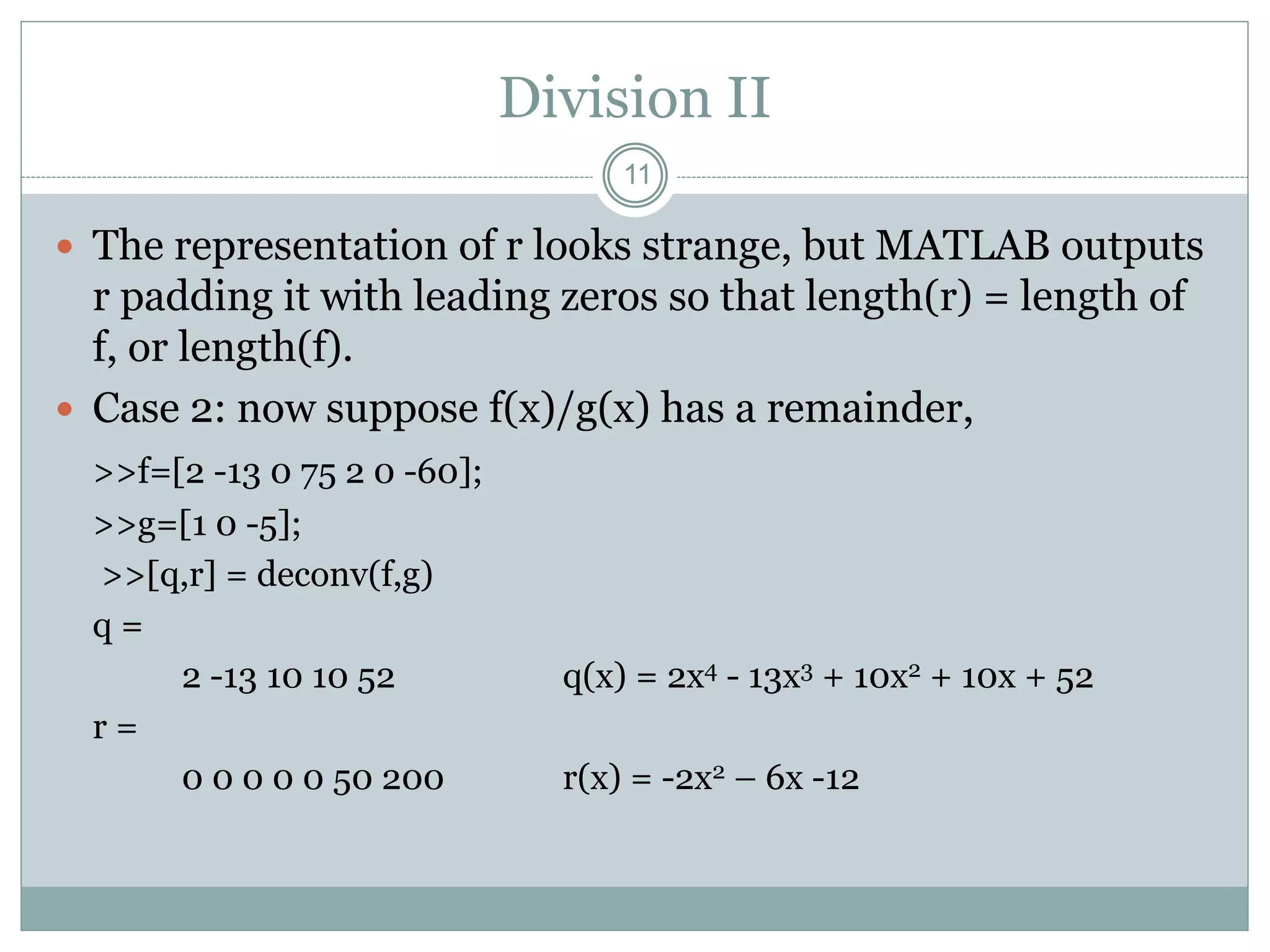 Division II
 The representation of r looks strange, but MATLAB outputs
r padding it with leading zeros so that length(r) = length of
f, or length(f).
 Case 2: now suppose f(x)/g(x) has a remainder,
>>f=[2 -13 0 75 2 0 -60];
>>g=[1 0 -5];
>>[q,r] = deconv(f,g)
q =
2 -13 10 10 52 q(x) = 2x4 - 13x3 + 10x2 + 10x + 52
r =
0 0 0 0 0 50 200 r(x) = -2x2 – 6x -12
11
 