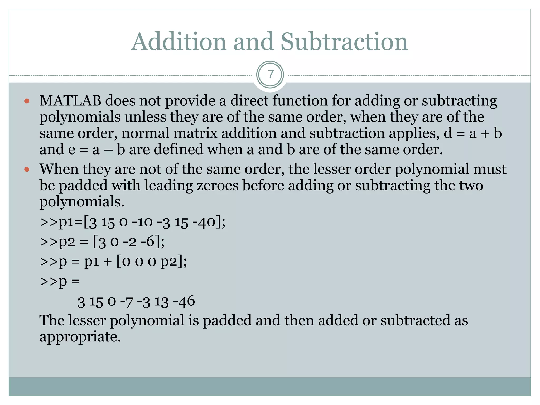 Addition and Subtraction
 MATLAB does not provide a direct function for adding or subtracting
polynomials unless they are of the same order, when they are of the
same order, normal matrix addition and subtraction applies, d = a + b
and e = a – b are defined when a and b are of the same order.
 When they are not of the same order, the lesser order polynomial must
be padded with leading zeroes before adding or subtracting the two
polynomials.
>>p1=[3 15 0 -10 -3 15 -40];
>>p2 = [3 0 -2 -6];
>>p = p1 + [0 0 0 p2];
>>p =
3 15 0 -7 -3 13 -46
The lesser polynomial is padded and then added or subtracted as
appropriate.
7
 