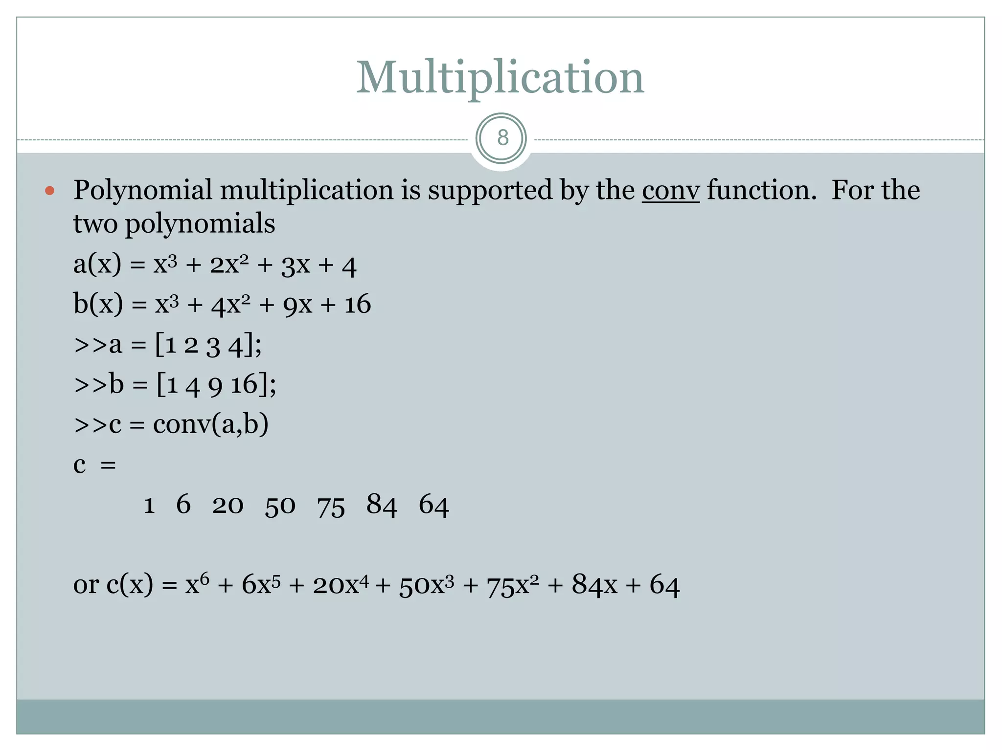 Multiplication
 Polynomial multiplication is supported by the conv function. For the
two polynomials
a(x) = x3 + 2x2 + 3x + 4
b(x) = x3 + 4x2 + 9x + 16
>>a = [1 2 3 4];
>>b = [1 4 9 16];
>>c = conv(a,b)
c =
1 6 20 50 75 84 64
or c(x) = x6 + 6x5 + 20x4 + 50x3 + 75x2 + 84x + 64
8
 