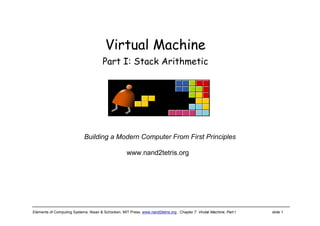 Elements of Computing Systems, Nisan & Schocken, MIT Press, www.nand2tetris.org , Chapter 7: Virutal Machine, Part I slide 1
www.nand2tetris.org
Building a Modern Computer From First Principles
Virtual Machine
Part I: Stack Arithmetic
 