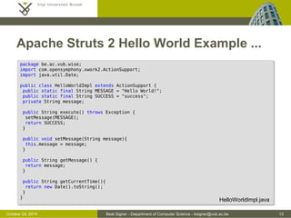 October 24, 2014 Beat Signer - Department of Computer Science - bsigner@vub.ac.be 13 
Apache Struts 2 Hello World Example ... 
package be.ac.vub.wise; 
import com.opensymphony.xwork2.ActionSupport; 
import java.util.Date; 
public class HelloWorldImpl extends ActionSupport { 
public static final String MESSAGE = "Hello World!"; 
public static final String SUCCESS = "success"; 
private String message; 
public String execute() throws Exception { 
setMessage(MESSAGE); 
return SUCCESS; 
} 
public void setMessage(String message){ 
this.message = message; 
} 
public String getMessage() { 
return message; 
} 
public String getCurrentTime(){ 
return new Date().toString(); 
} 
} HelloWorldImpl.java 
 