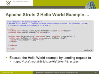 October 24, 2014 Beat Signer - Department of Computer Science - bsigner@vub.ac.be 14 
Apache Struts 2 Hello World Example ... 
 Execute the Hello World example by sending request to 
 http://localhost:8080/wise/HelloWorld.action 
<?xml version="1.0" encoding="UTF-8" ?> 
<!DOCTYPE struts PUBLIC "-//Apache Software Foundation//DTD Struts Configuration 2.0//EN" 
"http://struts.apache.org/dtds/struts-2.0.dtd"> 
<struts> 
<constant name="struts.enable.DynamicMethodInvocation" value="false"/> 
<constant name="struts.devMode" value="true"/> 
<package name="be.ac.vub.wise" namespace="/wise" extends="struts-default"> 
<action name="HelloWorld" class="be.ac.vub.wise.HelloWorldImpl"> 
<result>/pages/HelloWorld.jsp</result> 
</action> 
... 
</package> 
... 
</struts> 
struts.xml 
 