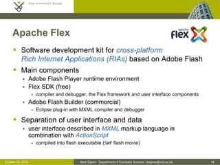 October 24, 2014 Beat Signer - Department of Computer Science - bsigner@vub.ac.be 16 
Apache Flex 
 Software development kit for cross-platform 
Rich Internet Applications (RIAs) based on Adobe Flash 
 Main components 
 Adobe Flash Player runtime environment 
 Flex SDK (free) 
- compiler and debugger, the Flex framework and user interface components 
 Adobe Flash Builder (commercial) 
- Eclipse plug-in with MXML compiler and debugger 
 Separation of user interface and data 
 user interface described in MXML markup language in 
combination with ActionScript 
- compiled into flash executable (SWF flash movie) 
 