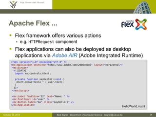 October 24, 2014 Beat Signer - Department of Computer Science - bsigner@vub.ac.be 17 
Apache Flex ... 
 Flex framework offers various actions 
 e.g. HTTPRequest component 
 Flex applications can also be deployed as desktop 
applications via Adobe AIR (Adobe Integrated Runtime) 
<?xml version="1.0" encoding="UTF-8" ?> 
<mx:Application xmlns:mx="http://www.adobe.com/2006/mxml" layout="horizontal"> 
<mx:Script> 
<![CDATA[ 
import mx.controls.Alert; 
private function sayHello():void { 
Alert.show("Hello " + user.text); 
} 
]]> 
</mx:Script> 
<mx:Label fontSize="12" text="Name: " /> 
<mx:TextInput id="user" /> 
<mx:Button label="Go" click="sayHello()" /> 
</mx:Application> 
HelloWorld.mxml 
 