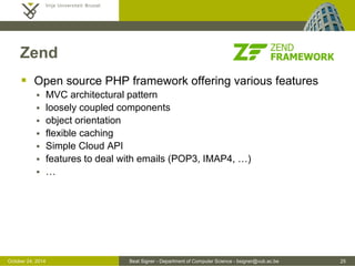 October 24, 2014 Beat Signer - Department of Computer Science - bsigner@vub.ac.be 25 
Zend 
 Open source PHP framework offering various features 
 MVC architectural pattern 
 loosely coupled components 
 object orientation 
 flexible caching 
 Simple Cloud API 
 features to deal with emails (POP3, IMAP4, …) 
 … 
 