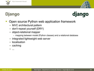 October 24, 2014 Beat Signer - Department of Computer Science - bsigner@vub.ac.be 28 
Django 
 Open source Python web application framework 
 MVC architectural pattern 
 don't repeat yourself (DRY) 
 object-relational mapper 
- mapping between model (Python classes) and a relational database 
 integrated lightweight web server 
 localisation 
 caching 
 ... 
 