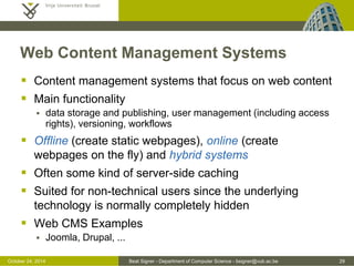 October 24, 2014 Beat Signer - Department of Computer Science - bsigner@vub.ac.be 29 
Web Content Management Systems 
 Content management systems that focus on web content 
 Main functionality 
 data storage and publishing, user management (including access 
rights), versioning, workflows 
 Offline (create static webpages), online (create 
webpages on the fly) and hybrid systems 
 Often some kind of server-side caching 
 Suited for non-technical users since the underlying 
technology is normally completely hidden 
 Web CMS Examples 
 Joomla, Drupal, ... 
 