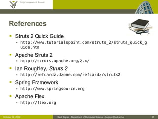 October 24, 2014 Beat Signer - Department of Computer Science - bsigner@vub.ac.be 31 
References 
 Struts 2 Quick Guide 
 http://www.tutorialspoint.com/struts_2/struts_quick_g 
uide.htm 
 Apache Struts 2 
 http://struts.apache.org/2.x/ 
 Ian Roughley, Struts 2 
 http://refcardz.dzone.com/refcardz/struts2 
 Spring Framework 
 http://www.springsource.org 
 Apache Flex 
 http://flex.org 
 