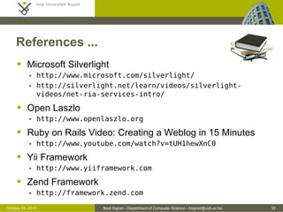 October 24, 2014 Beat Signer - Department of Computer Science - bsigner@vub.ac.be 32 
References ... 
 Microsoft Silverlight 
 http://www.microsoft.com/silverlight/ 
 http://silverlight.net/learn/videos/silverlight-videos/ 
net-ria-services-intro/ 
 Open Laszlo 
 http://www.openlaszlo.org 
 Ruby on Rails Video: Creating a Weblog in 15 Minutes 
 http://www.youtube.com/watch?v=tUH1hewXnC0 
 Yii Framework 
 http://www.yiiframework.com 
 Zend Framework 
 http://framework.zend.com 
 