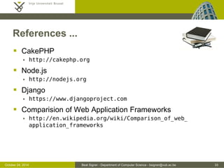 October 24, 2014 Beat Signer - Department of Computer Science - bsigner@vub.ac.be 33 
References ... 
 CakePHP 
 http://cakephp.org 
 Node.js 
 http://nodejs.org 
 Django 
 https://www.djangoproject.com 
 Comparision of Web Application Frameworks 
 http://en.wikipedia.org/wiki/Comparison_of_web_ 
application_frameworks 
 