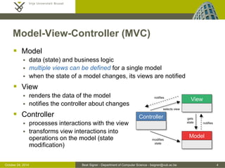 October 24, 2014 Beat Signer - Department of Computer Science - bsigner@vub.ac.be 4 
Model-View-Controller (MVC) 
 Model 
 data (state) and business logic 
 multiple views can be defined for a single model 
 when the state of a model changes, its views are notified 
 View 
 renders the data of the model 
 notifies the controller about changes 
 Controller 
 processes interactions with the view 
 transforms view interactions into 
operations on the model (state 
modification) 
Model 
Controller 
View 
notifies 
modifies 
state 
selects view 
notifies 
gets 
state 
 