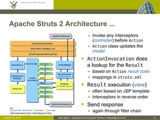 October 24, 2014 Beat Signer - Department of Computer Science - bsigner@vub.ac.be 8 
Apache Struts 2 Architecture ... 
 invoke any interceptors 
(controller) before Action 
 Action class updates the 
model 
 ActionInvocation does 
a lookup for the Result 
 based on Action result code 
 mappings in struts.xml 
 Result execution (view) 
 often based on JSP template 
 interceptors in reverse order 
 Send response 
 again through filter chain 
[http://struts.apache.org/2.1.6/docs/big-picture.html] 
 