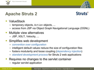 October 24, 2014 Beat Signer - Department of Computer Science - bsigner@vub.ac.be 9 
Apache Struts 2 
 ValueStack 
 temporary objects, Action objects, ... 
 access from JSP via Object Graph Navigational Language (OGNL) 
 Multiple view alternatives 
 JSP, XSLT, Velocity, ... 
 Simplifies web development 
 convention over configuration 
 intelligent default values reduce the size of configuration files 
 fosters modularity and loose coupling (dependency injection) 
 standard development process for Struts 2 web applications 
 Requires no changes to the servlet container 
 regular servlet application 
 
