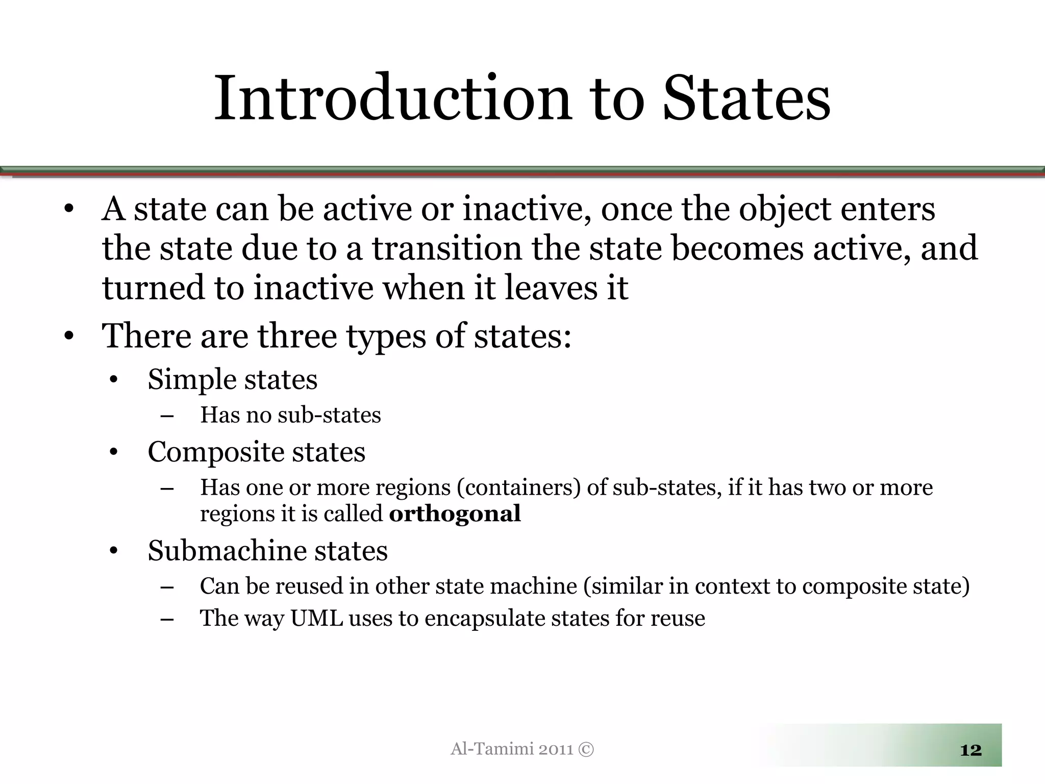 Introduction to States A state can be active or inactive, once the object enters the state due to a transition the state becomes active, and turned to inactive when it leaves it There are three types of states: Simple states Has no sub-states Composite states Has one or more regions (containers) of sub-states, if it has two or more regions it is called  orthogonal Submachine states Can be reused in other state machine (similar in context to composite state) The way UML uses to encapsulate states for reuse Al-Tamimi 2011 © 