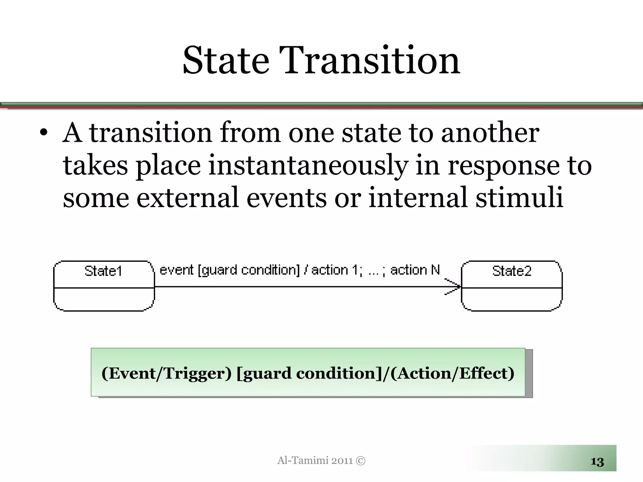 State Transition A transition from one state to another takes place instantaneously in response to some external events or internal stimuli Al-Tamimi 2011 © (Event/Trigger) [guard condition]/(Action/Effect) 