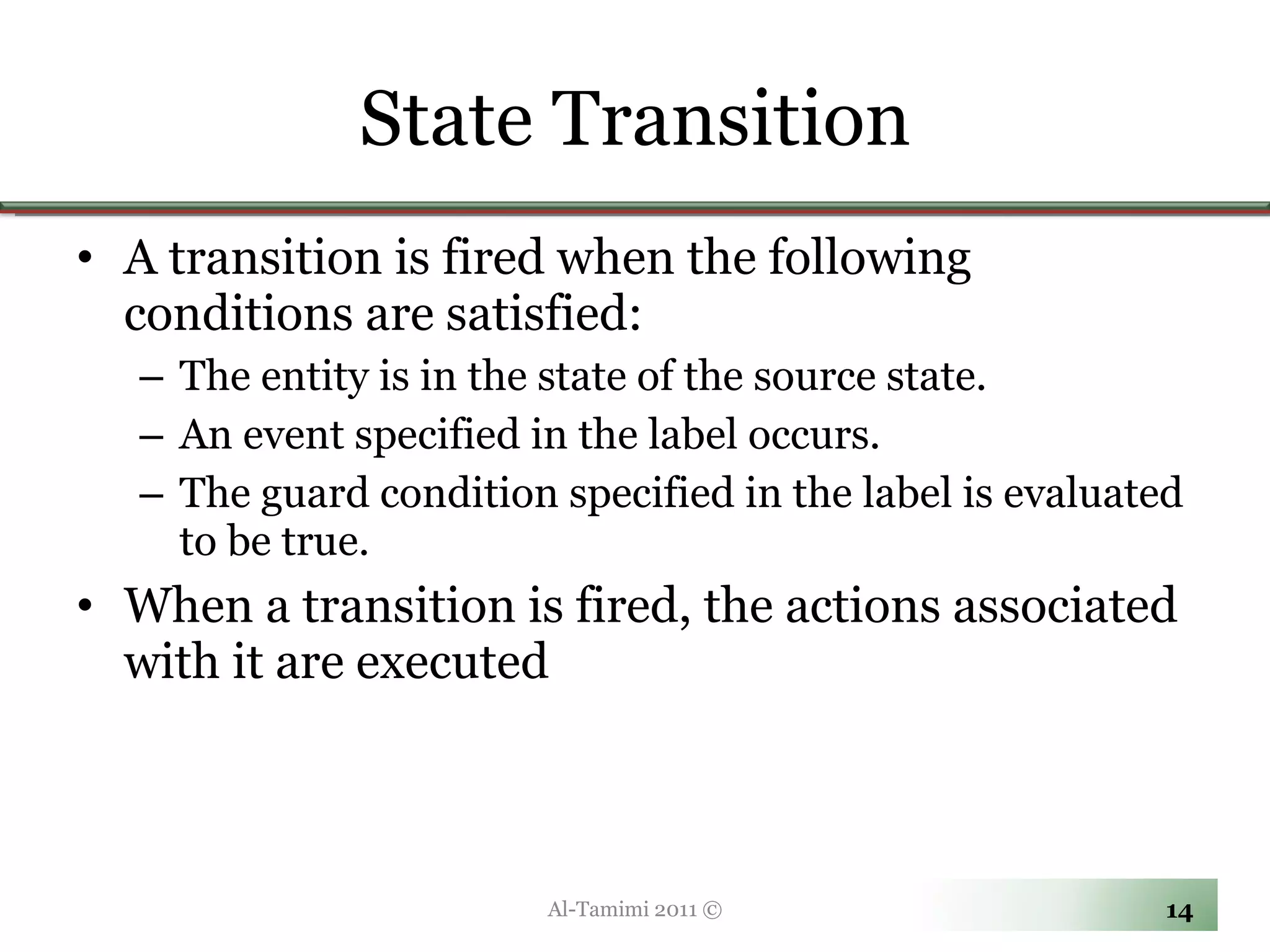 State Transition A transition is fired when the following conditions are satisfied: The entity is in the state of the source state. An event specified in the label occurs. The guard condition specified in the label is evaluated to be true. When a transition is fired, the actions associated with it are executed Al-Tamimi 2011 © 