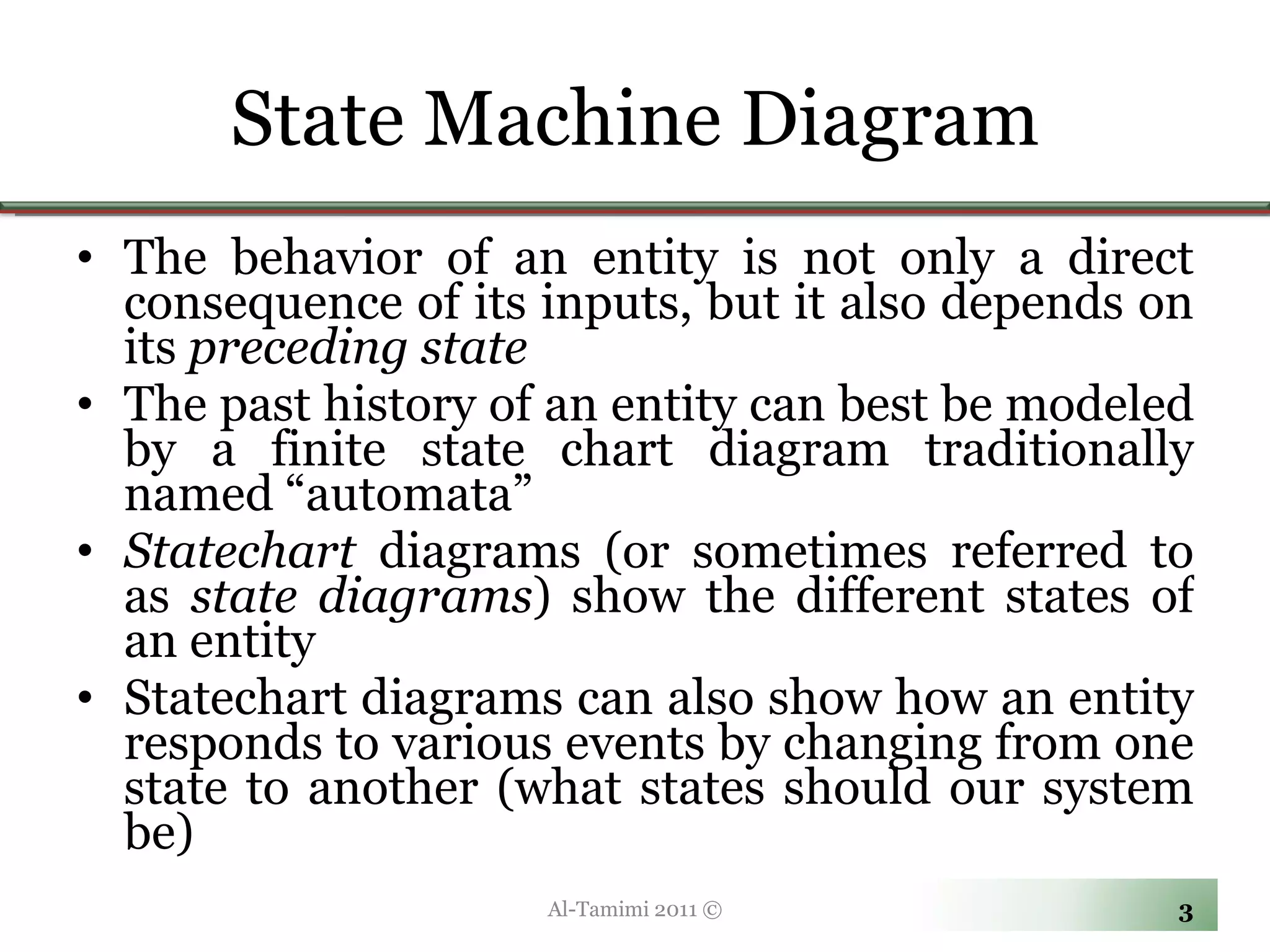 State Machine Diagram The behavior of an entity is not only a direct consequence of its inputs, but it also depends on its  preceding state The past history of an entity can best be modeled by a finite state chart diagram traditionally named “automata”  Statechart  diagrams (or sometimes referred to as  state diagrams ) show the different states of an entity  Statechart diagrams can also show how an entity responds to various events by changing from one state to another (what states should our system be)   Al-Tamimi 2011 © 