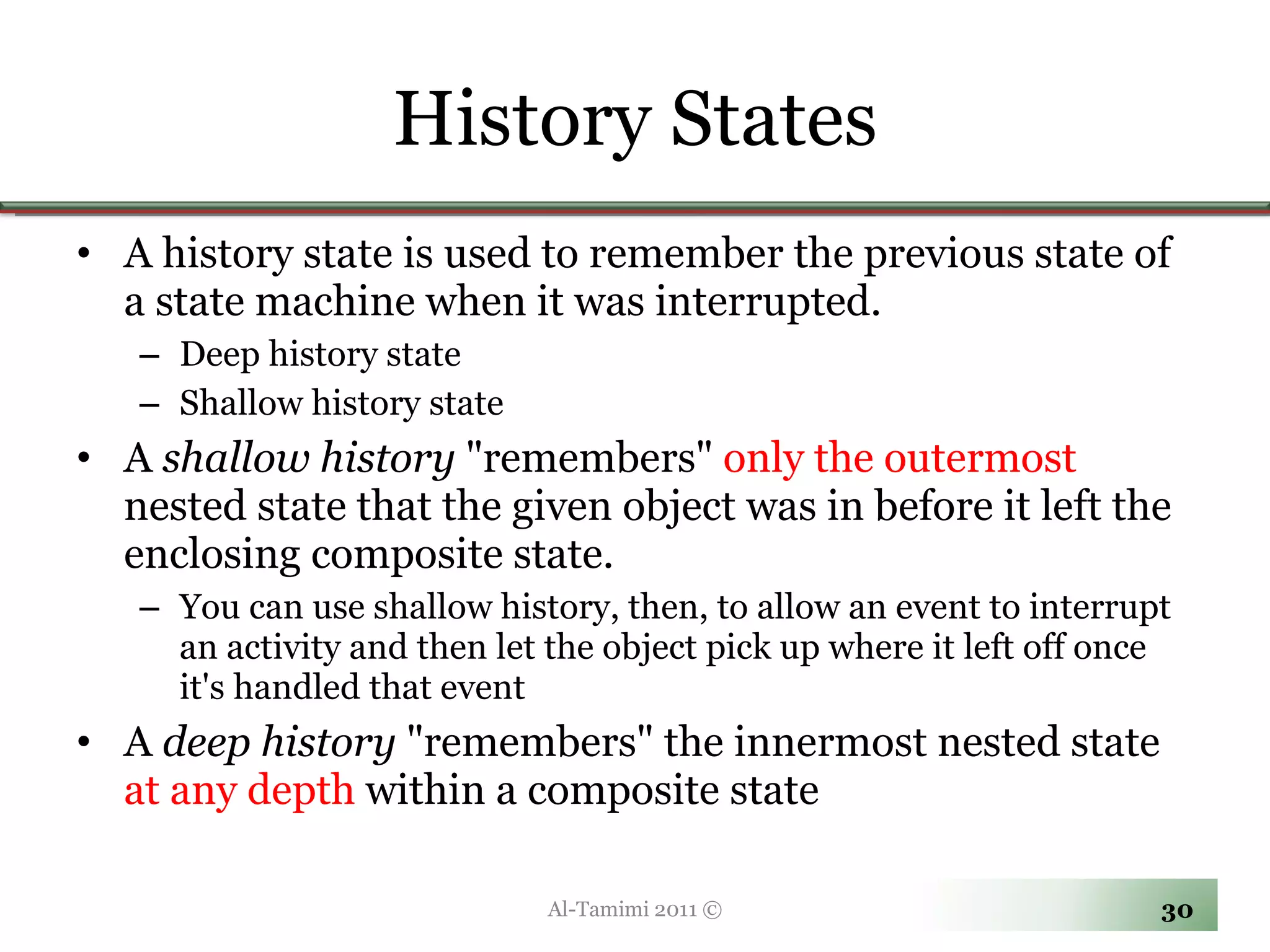 History States A history state is used to remember the previous state of a state machine when it was interrupted.  Deep history state Shallow history state A  shallow history  &quot;remembers&quot;  only the outermost  nested state that the given object was in before it left the enclosing composite state.  You can use shallow history, then, to allow an event to interrupt an activity and then let the object pick up where it left off once it's handled that event A  deep history  &quot;remembers&quot; the innermost nested state  at any depth  within a composite state Al-Tamimi 2011 © 