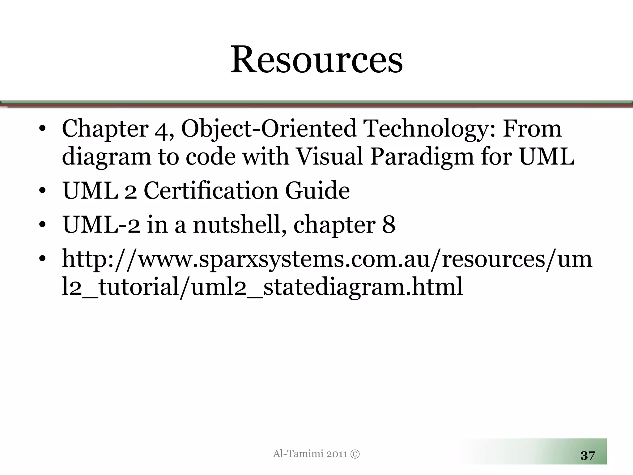 Resources Chapter 4, Object-Oriented Technology: From diagram to code with Visual Paradigm for UML UML 2 Certification Guide UML-2 in a nutshell, chapter 8 http://www.sparxsystems.com.au/resources/uml2_tutorial/uml2_statediagram.html Al-Tamimi 2011 © 