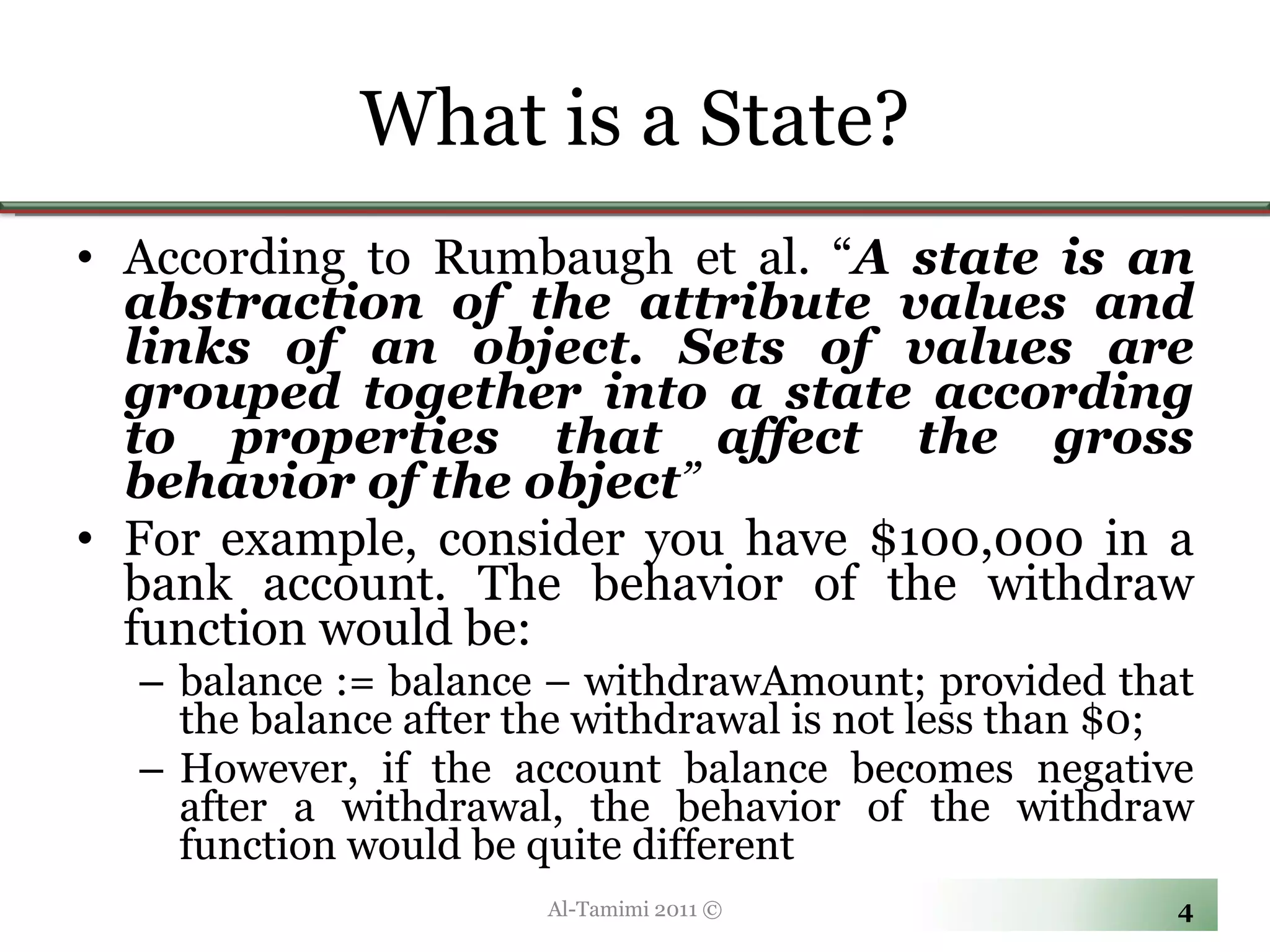 What is a State? According to Rumbaugh et al. “ A state is an abstraction of the attribute values and links of an object. Sets of values are grouped together into a state according to properties that affect the gross behavior of the object ”   For example, consider you have $100,000 in a bank account. The behavior of the withdraw function would be:  balance := balance – withdrawAmount; provided that the balance after the withdrawal is not less than $0;  However, if the account balance becomes negative after a withdrawal, the behavior of the withdraw function would be quite different Al-Tamimi 2011 © 
