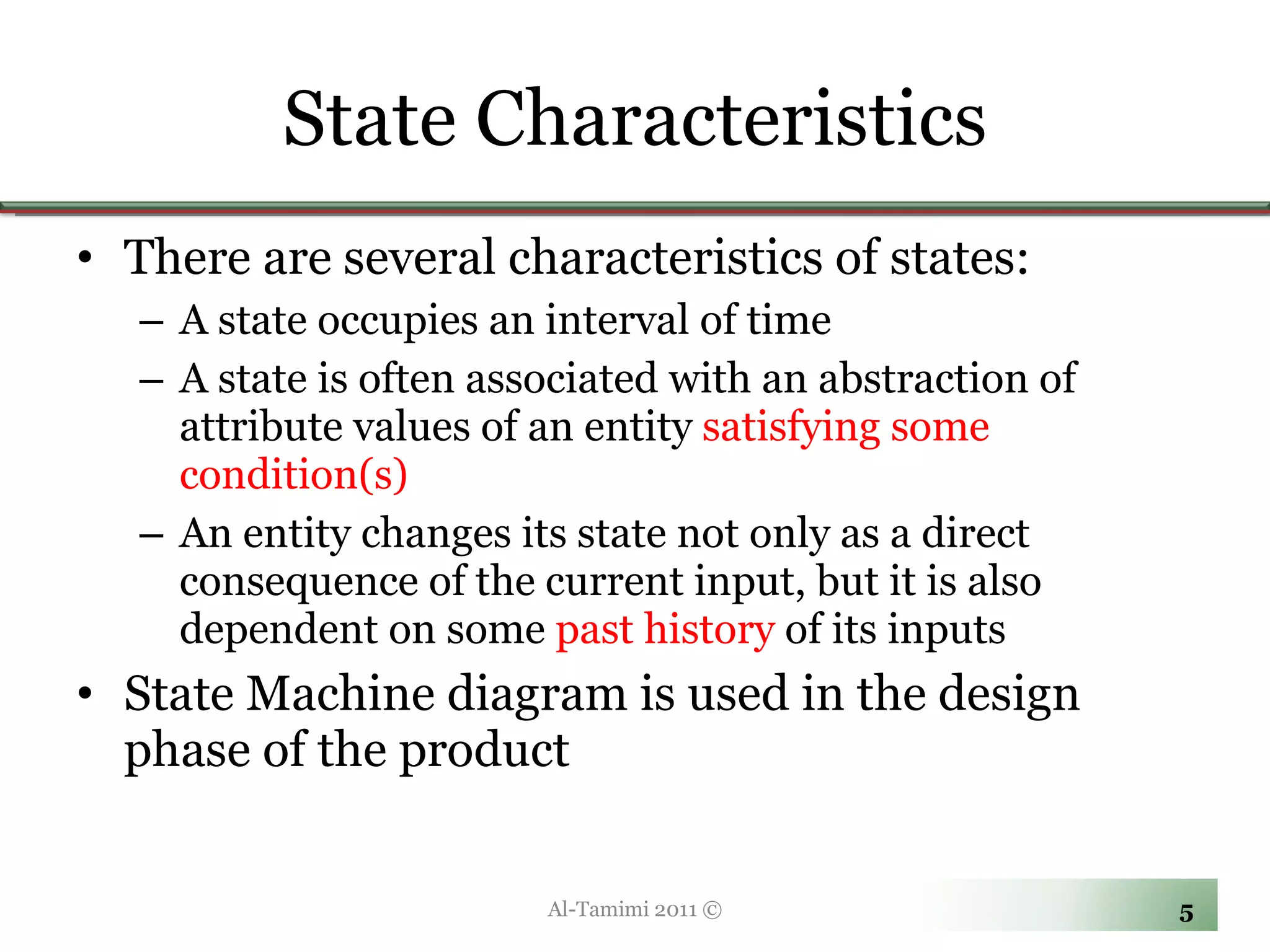 State Characteristics There are several characteristics of states: A state occupies an interval of time A state is often associated with an abstraction of attribute values of an entity  satisfying some condition(s) An entity changes its state not only as a direct consequence of the current input, but it is also dependent on some  past history  of its inputs State Machine diagram is used in the design phase of the product Al-Tamimi 2011 © 