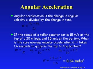 Angular Acceleration Angular acceleration is the change in angular velocity    divided by the change in time. If the speed of a roller coaster car is 15 m/s at the top of a 20 m loop, and 25 m/s at the bottom. What is the cars average angular acceleration if it takes 1.6 seconds to go from the top to the bottom? = 0.64 rad/s 2 
