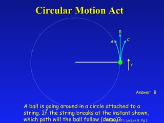 Circular Motion Act A B C Answer:  B v A ball is going around in a circle attached to a string. If the string breaks at the instant shown, which path will the ball follow (demo)? 