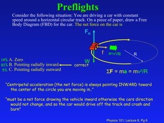 Preflights   Consider the following situation: You are driving a car with constant speed around a horizontal circular track. On a piece of paper, draw a Free Body Diagram (FBD) for the car.  The net force on the car is   A. Zero  B. Pointing radially inward  C. Pointing radially outward   14% 81% 5% “ Centripetal acceleration (the net force) is always pointing INWARD toward the center of the circle you are moving in..” “ must be a net force drawing the vehicle inward otherwise the cars direction would not change, and so the car would drive off the track and crash and burn” f W F N  F  = m a  = m v 2 /R a=v 2 /R R correct 
