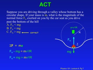 ACT Suppose you are driving through a valley whose bottom has a circular shape. If your mass is  m , what is the magnitude of the normal force  F N  exerted on you by the car seat as you drive past the bottom of the hill  A. F N  < mg  B. F N  = mg  C. F N  > mg   v  F   =  m a   F N  -  mg  =  m v 2 /R F N  =  mg +  m v 2 /R mg F N R a=v 2 /R correct 