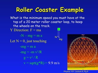Roller Coaster Example What is the minimum speed you must have at the top of a 20 meter roller coaster loop, to keep the wheels on the track. mg Y Direction: F = ma -N – mg = m a Let N = 0, just touching -mg = m a -mg = -m v 2 /R   g = v 2  / R   v = sqrt(g*R) =   9.9 m/s N 