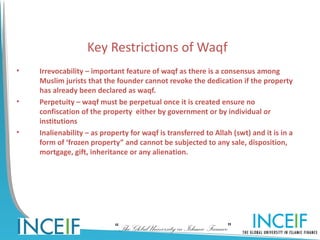 Key Restrictions of Waqf
•   Irrevocability – important feature of waqf as there is a consensus among
    Muslim jurists that the founder cannot revoke the dedication if the property
    has already been declared as waqf.
•   Perpetuity – waqf must be perpetual once it is created ensure no
    confiscation of the property either by government or by individual or
    institutions
•   Inalienability – as property for waqf is transferred to Allah (swt) and it is in a
    form of ‘frozen property” and cannot be subjected to any sale, disposition,
    mortgage, gift, inheritance or any alienation.




                            “The Global University in Islamic Finance”
 