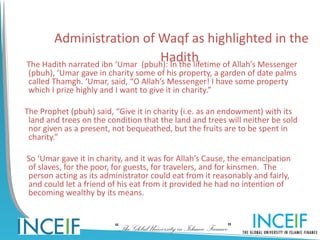 Administration of Waqf as highlighted in the
                                  Hadith
The Hadith narrated ibn ‘Umar (pbuh): In the lifetime of Allah’s Messenger
 (pbuh), ‘Umar gave in charity some of his property, a garden of date palms
 called Thamgh. ‘Umar, said, “O Allah’s Messenger! I have some property
 which I prize highly and I want to give it in charity.”

The Prophet (pbuh) said, “Give it in charity (i.e. as an endowment) with its
 land and trees on the condition that the land and trees will neither be sold
 nor given as a present, not bequeathed, but the fruits are to be spent in
 charity.”

So ‘Umar gave it in charity, and it was for Allah’s Cause, the emancipation
of slaves, for the poor, for guests, for travelers, and for kinsmen. The
person acting as its administrator could eat from it reasonably and fairly,
and could let a friend of his eat from it provided he had no intention of
becoming wealthy by its means.



                         “The Global University in Islamic Finance”
 